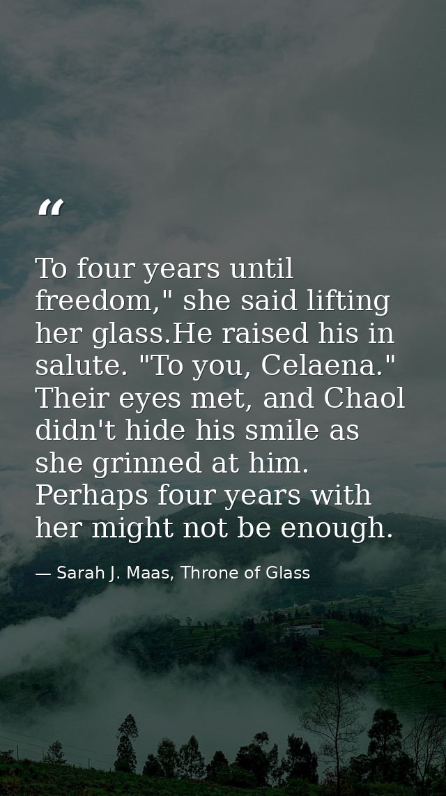 To four years until freedom," she said lifting her glass.He raised his in salute. "To you, Celaena." Their eyes met, and — Sarah J. Maas, Throne of Glass