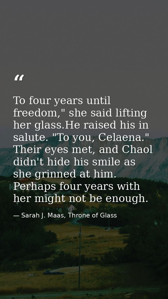 To four years until freedom," she said lifting her glass.He raised his in salute. "To you, Celaena." Their eyes met, and — Sarah J. Maas, Throne of Glass