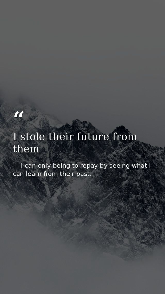 I stole their future from them — I can only being to repay by seeing what I can learn from their past.