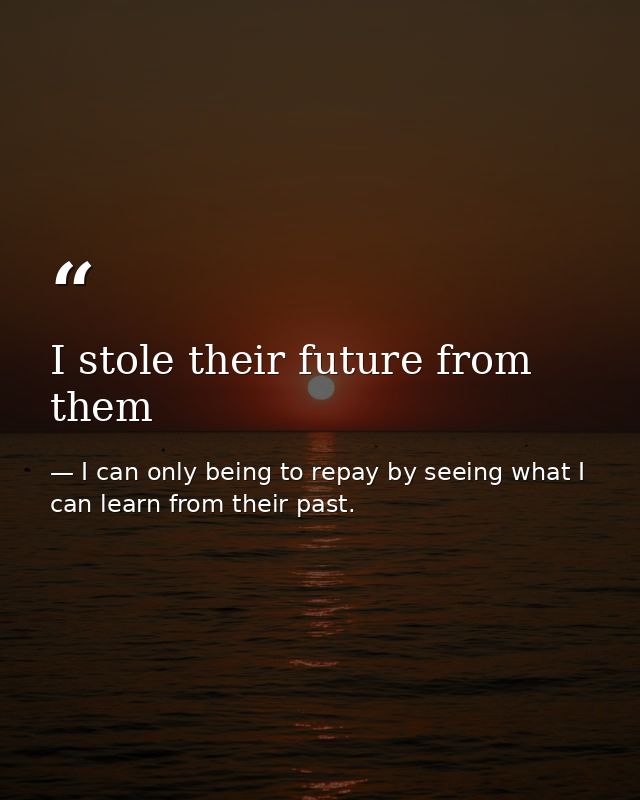 I stole their future from them — I can only being to repay by seeing what I can learn from their past.