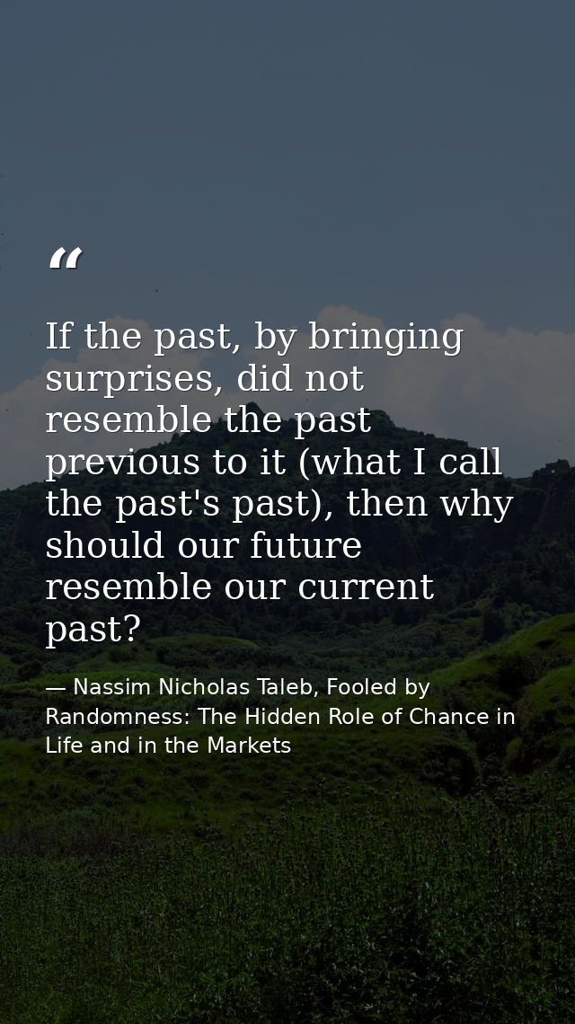 If the past, by bringing surprises, did not resemble the past previous to it (what I call the past's past), then why sho — Nassim Nicholas Taleb, Fooled by Randomness: The Hidden Role of Chance in Life and in the Markets