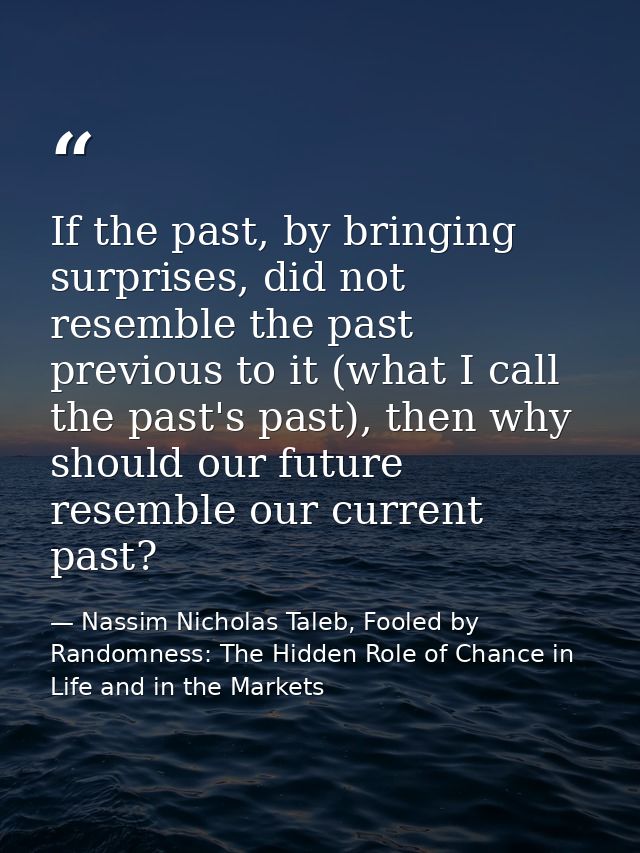 If the past, by bringing surprises, did not resemble the past previous to it (what I call the past's past), then why sho — Nassim Nicholas Taleb, Fooled by Randomness: The Hidden Role of Chance in Life and in the Markets