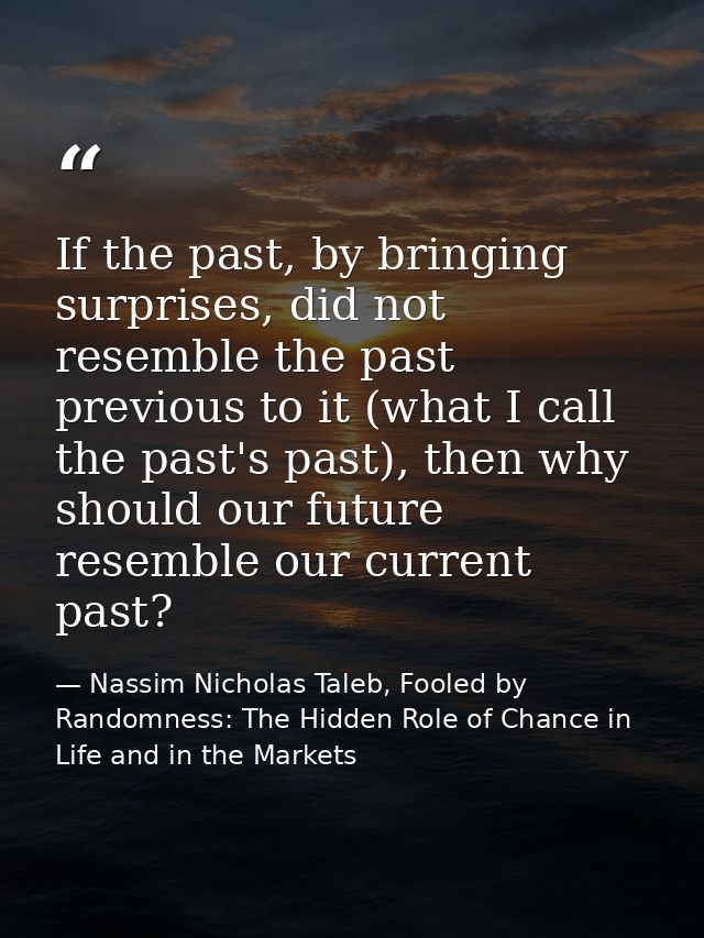 If the past, by bringing surprises, did not resemble the past previous to it (what I call the past's past), then why sho — Nassim Nicholas Taleb, Fooled by Randomness: The Hidden Role of Chance in Life and in the Markets
