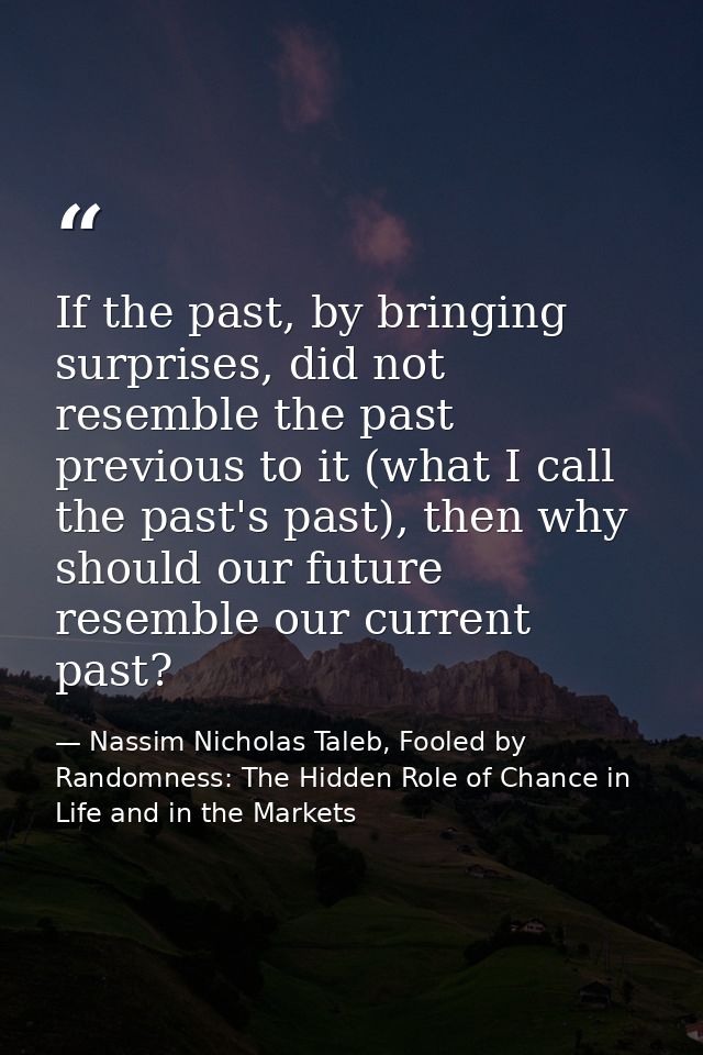 If the past, by bringing surprises, did not resemble the past previous to it (what I call the past's past), then why sho — Nassim Nicholas Taleb, Fooled by Randomness: The Hidden Role of Chance in Life and in the Markets