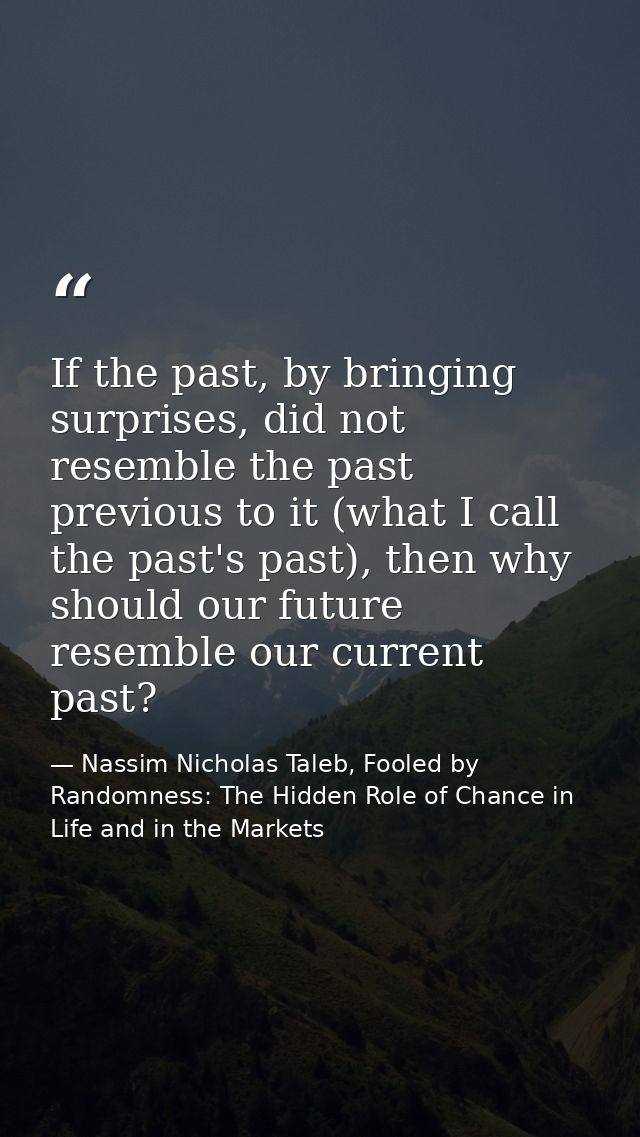 If the past, by bringing surprises, did not resemble the past previous to it (what I call the past's past), then why sho — Nassim Nicholas Taleb, Fooled by Randomness: The Hidden Role of Chance in Life and in the Markets