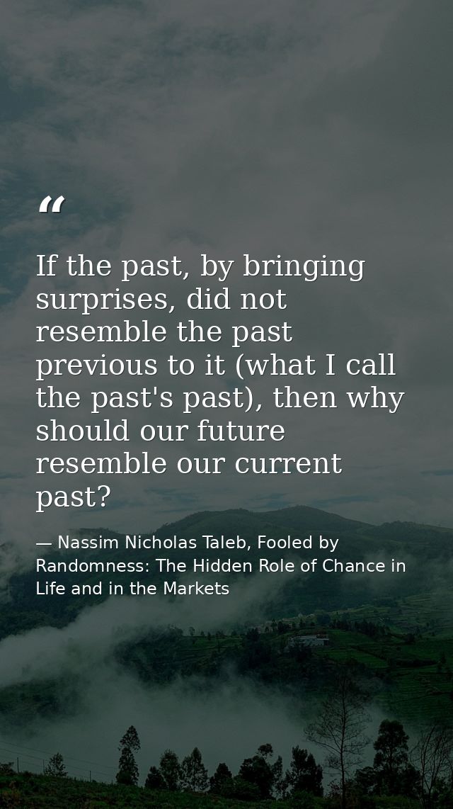 If the past, by bringing surprises, did not resemble the past previous to it (what I call the past's past), then why sho — Nassim Nicholas Taleb, Fooled by Randomness: The Hidden Role of Chance in Life and in the Markets