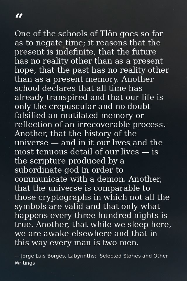 One of the schools of Tlön goes so far as to negate time; it reasons that the present is indefinite, that the future has — Jorge Luis Borges, Labyrinths:  Selected Stories and Other Writings
