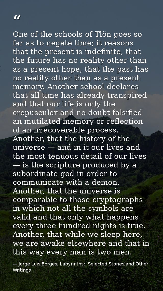One of the schools of Tlön goes so far as to negate time; it reasons that the present is indefinite, that the future has — Jorge Luis Borges, Labyrinths:  Selected Stories and Other Writings