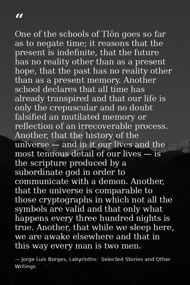 One of the schools of Tlön goes so far as to negate time; it reasons that the present is indefinite, that the future has — Jorge Luis Borges, Labyrinths:  Selected Stories and Other Writings