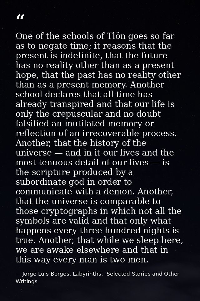 One of the schools of Tlön goes so far as to negate time; it reasons that the present is indefinite, that the future has — Jorge Luis Borges, Labyrinths:  Selected Stories and Other Writings