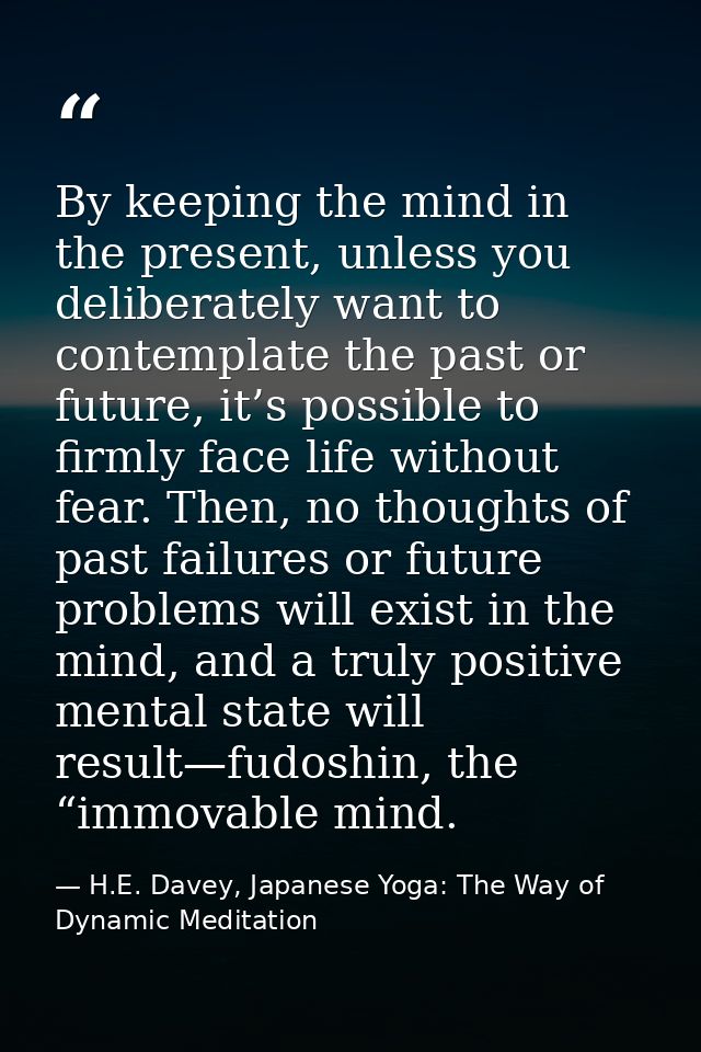 By keeping the mind in the present, unless you deliberately want to contemplate the past or future, it’s possible to fir — H.E. Davey, Japanese Yoga: The Way of Dynamic Meditation