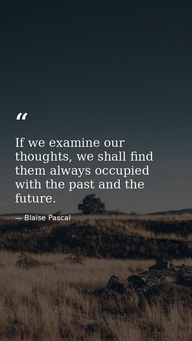 If we examine our thoughts, we shall find them always occupied with the past and the future. — Blaise Pascal