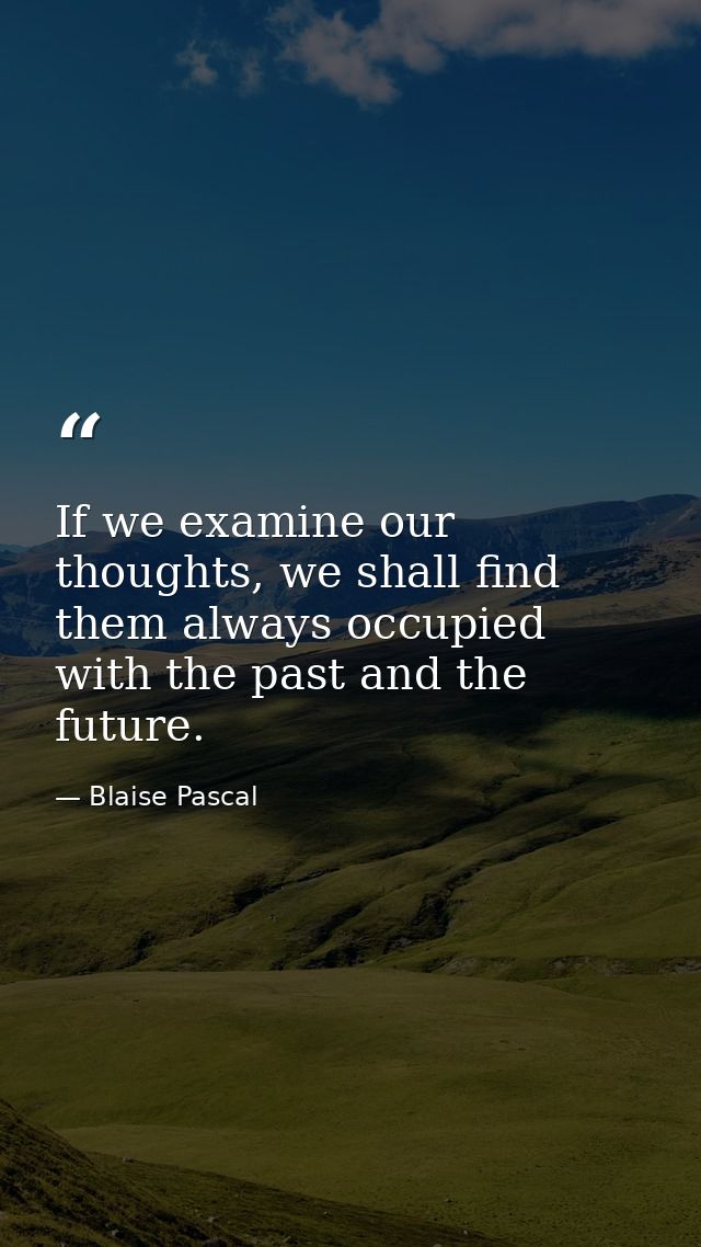 If we examine our thoughts, we shall find them always occupied with the past and the future. — Blaise Pascal