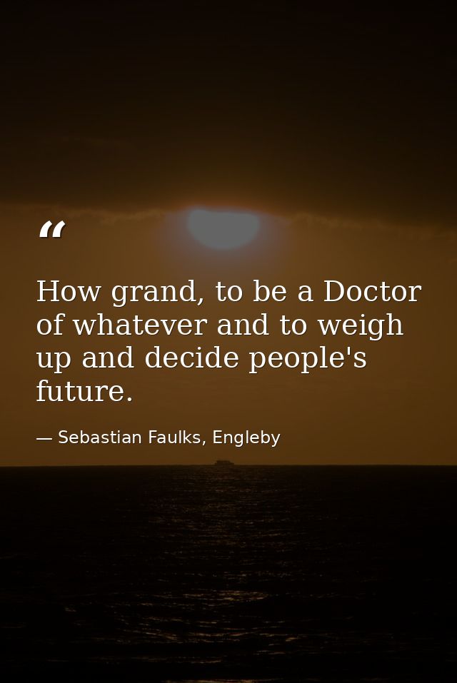 How grand, to be a Doctor of whatever and to weigh up and decide people's future. — Sebastian Faulks, Engleby
