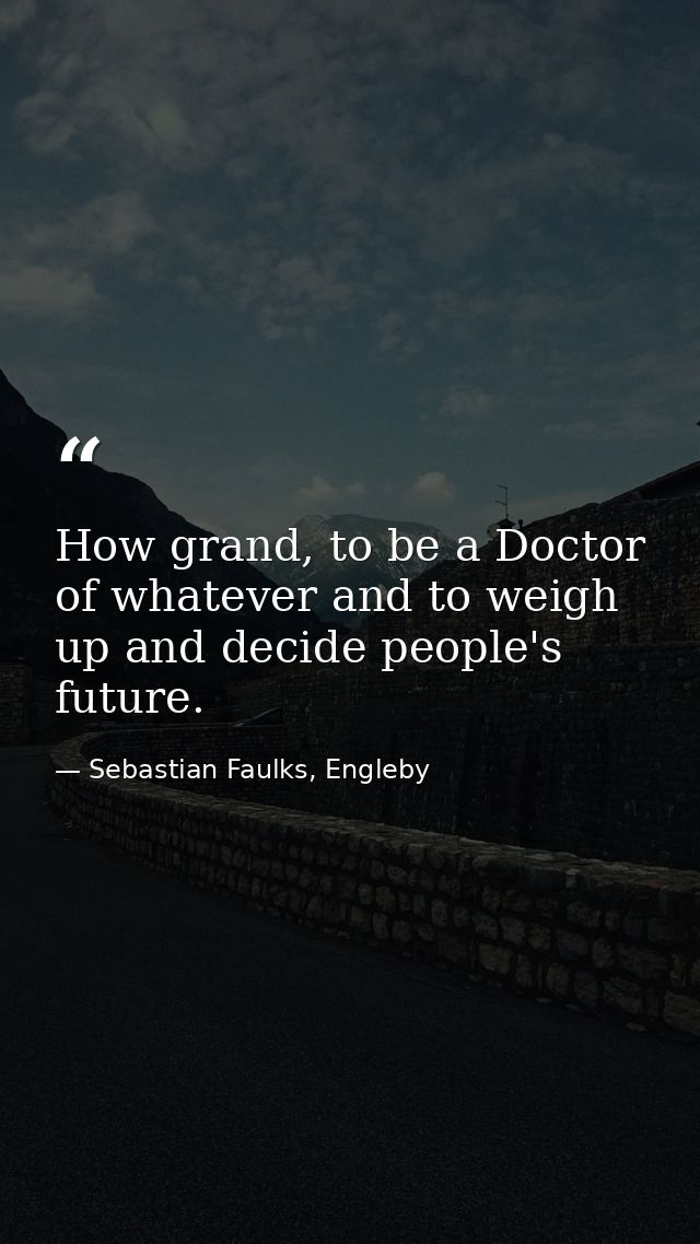 How grand, to be a Doctor of whatever and to weigh up and decide people's future. — Sebastian Faulks, Engleby
