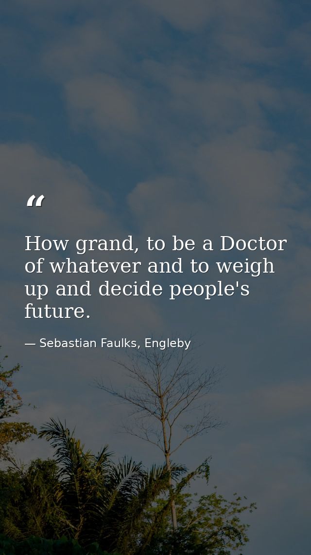 How grand, to be a Doctor of whatever and to weigh up and decide people's future. — Sebastian Faulks, Engleby