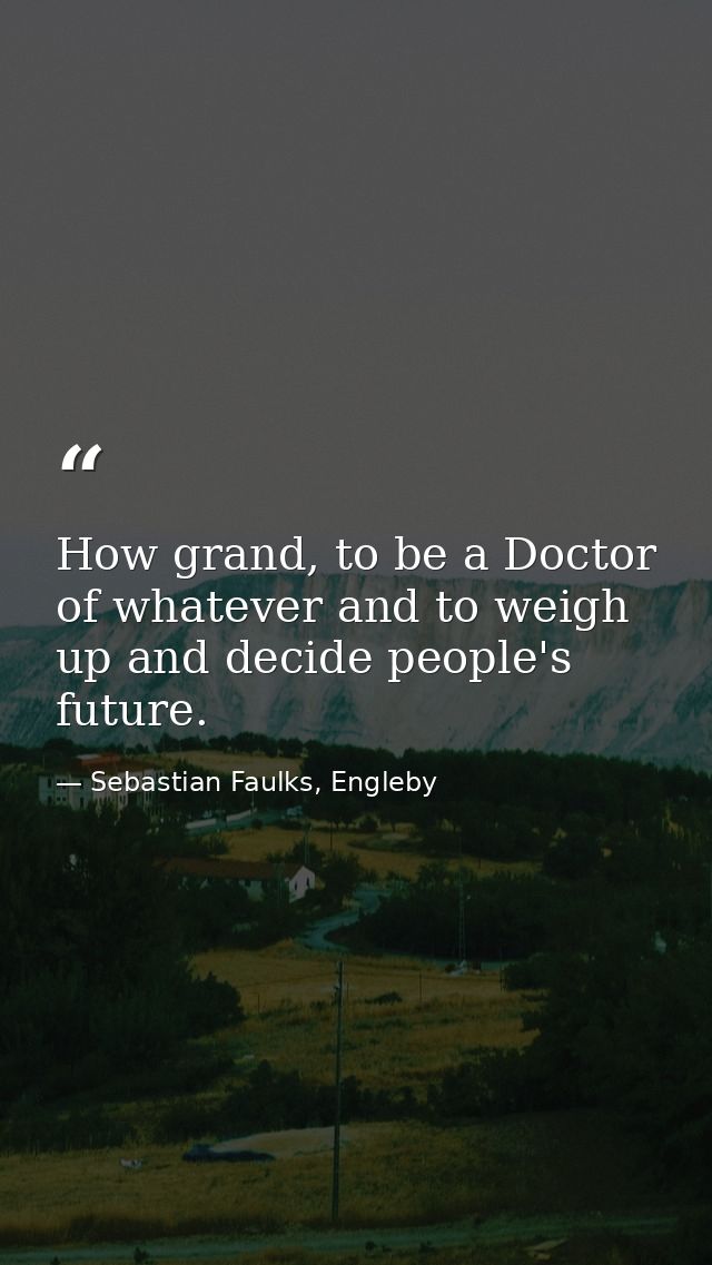 How grand, to be a Doctor of whatever and to weigh up and decide people's future. — Sebastian Faulks, Engleby