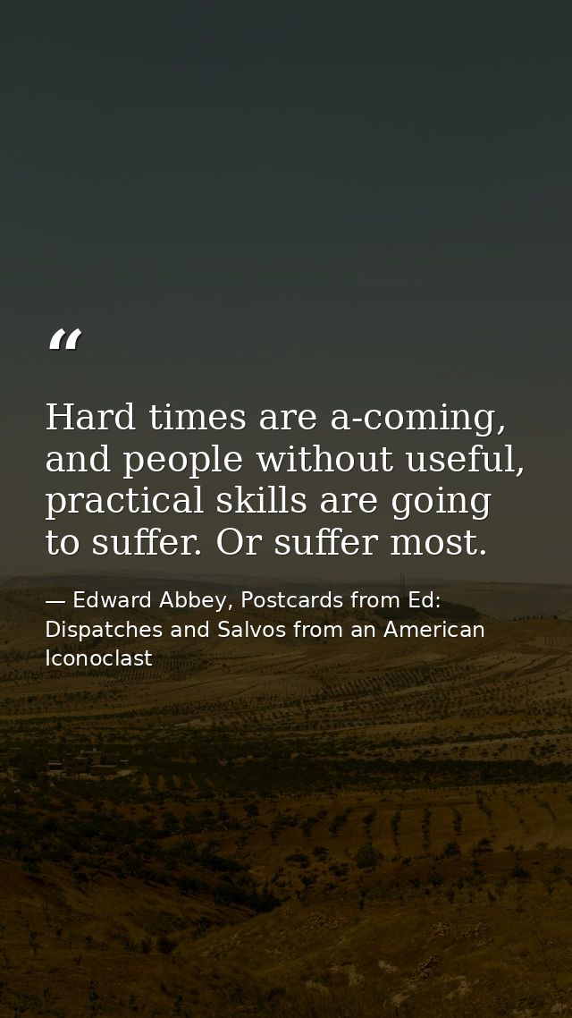 Hard times are a-coming, and people without useful, practical skills are going to suffer. Or suffer most. — Edward Abbey, Postcards from Ed: Dispatches and Salvos from an American Iconoclast