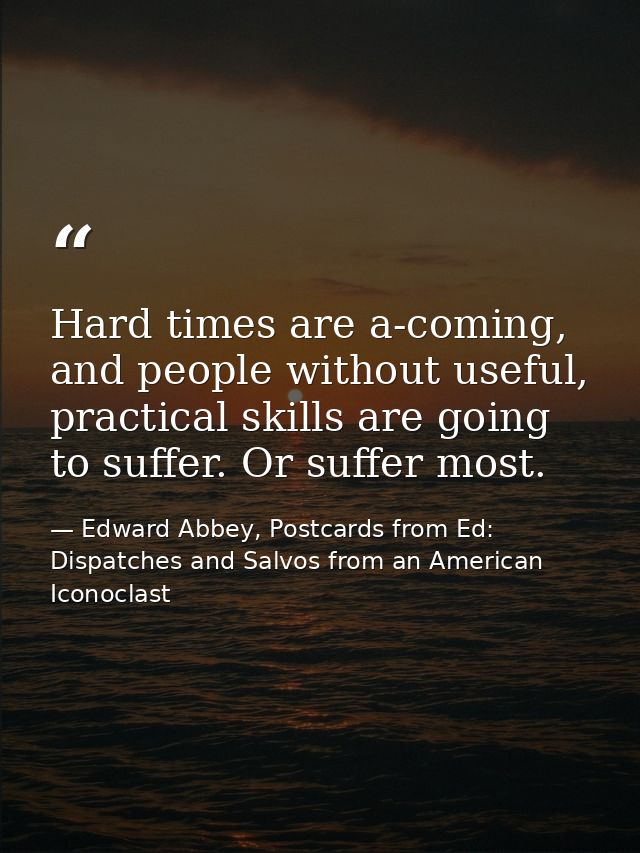 Hard times are a-coming, and people without useful, practical skills are going to suffer. Or suffer most. — Edward Abbey, Postcards from Ed: Dispatches and Salvos from an American Iconoclast