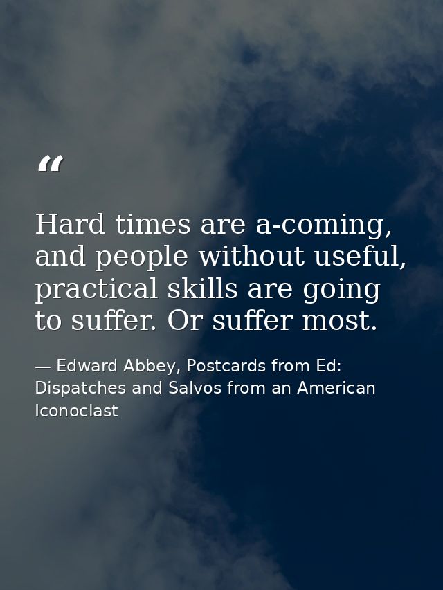 Hard times are a-coming, and people without useful, practical skills are going to suffer. Or suffer most. — Edward Abbey, Postcards from Ed: Dispatches and Salvos from an American Iconoclast