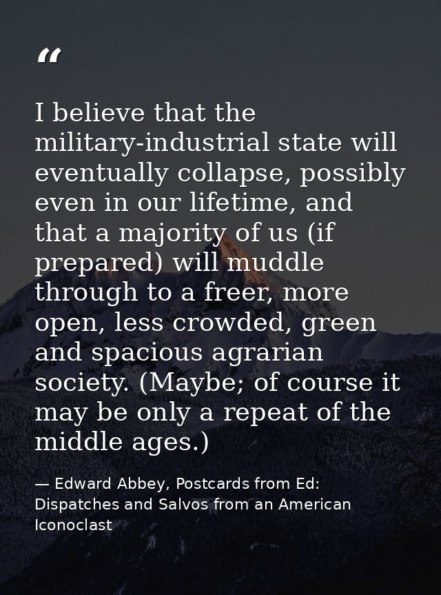 I believe that the military-industrial state will eventually collapse, possibly even in our lifetime, and that a majorit — Edward Abbey, Postcards from Ed: Dispatches and Salvos from an American Iconoclast