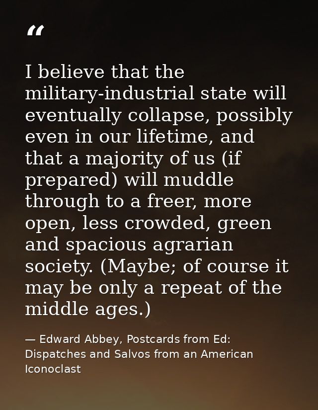 I believe that the military-industrial state will eventually collapse, possibly even in our lifetime, and that a majorit — Edward Abbey, Postcards from Ed: Dispatches and Salvos from an American Iconoclast