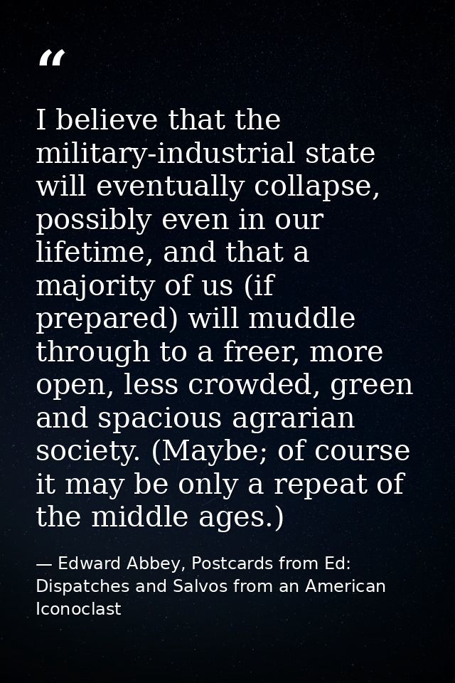 I believe that the military-industrial state will eventually collapse, possibly even in our lifetime, and that a majorit — Edward Abbey, Postcards from Ed: Dispatches and Salvos from an American Iconoclast