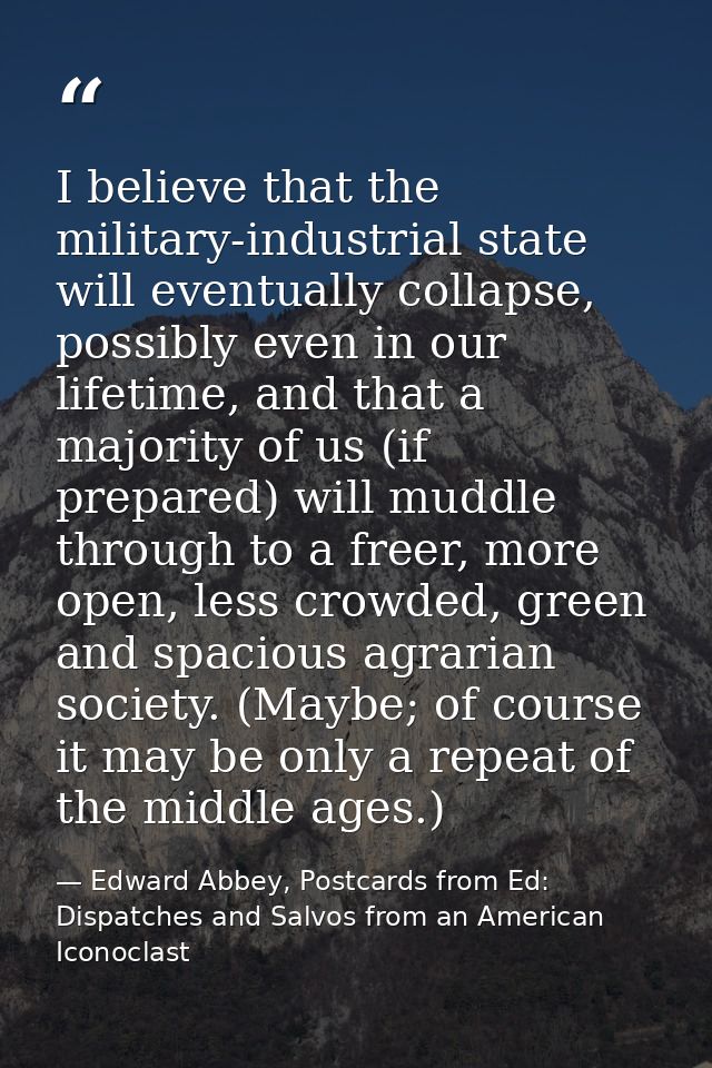 I believe that the military-industrial state will eventually collapse, possibly even in our lifetime, and that a majorit — Edward Abbey, Postcards from Ed: Dispatches and Salvos from an American Iconoclast
