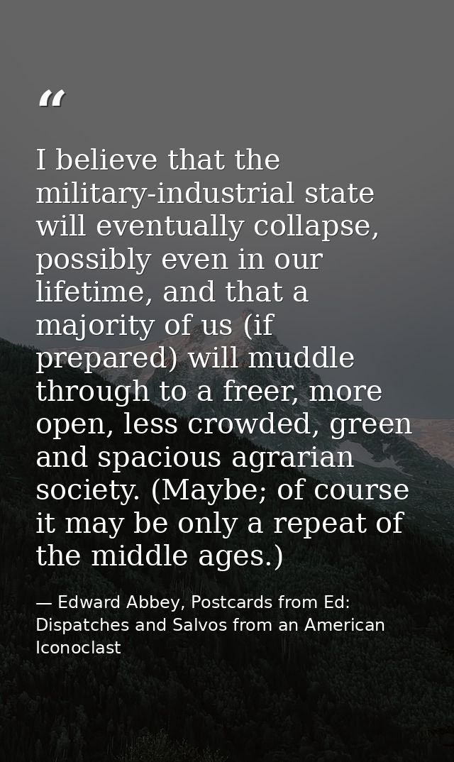 I believe that the military-industrial state will eventually collapse, possibly even in our lifetime, and that a majorit — Edward Abbey, Postcards from Ed: Dispatches and Salvos from an American Iconoclast