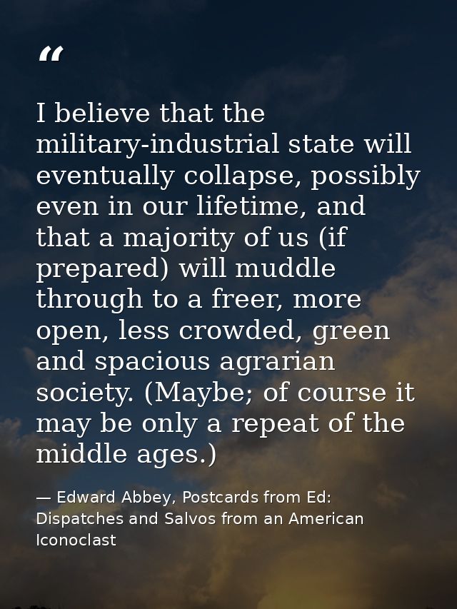I believe that the military-industrial state will eventually collapse, possibly even in our lifetime, and that a majorit — Edward Abbey, Postcards from Ed: Dispatches and Salvos from an American Iconoclast