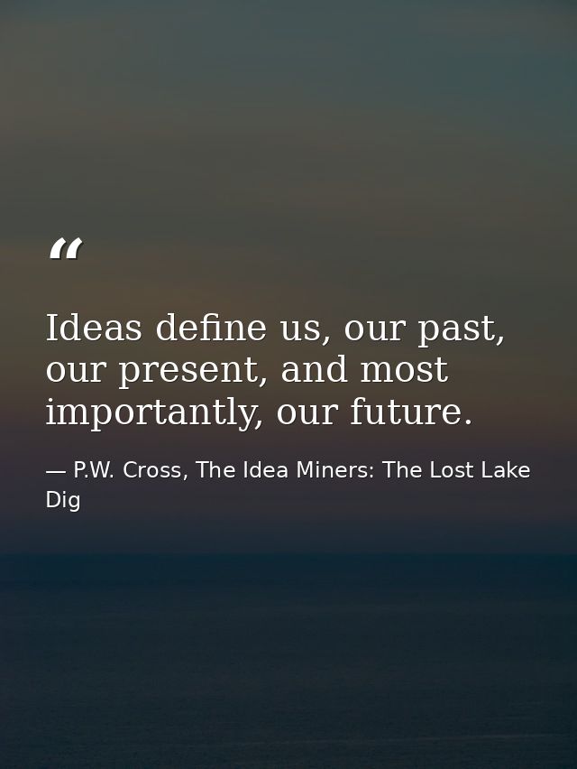 Ideas define us, our past, our present, and most importantly, our future. — P.W. Cross, The Idea Miners: The Lost Lake Dig