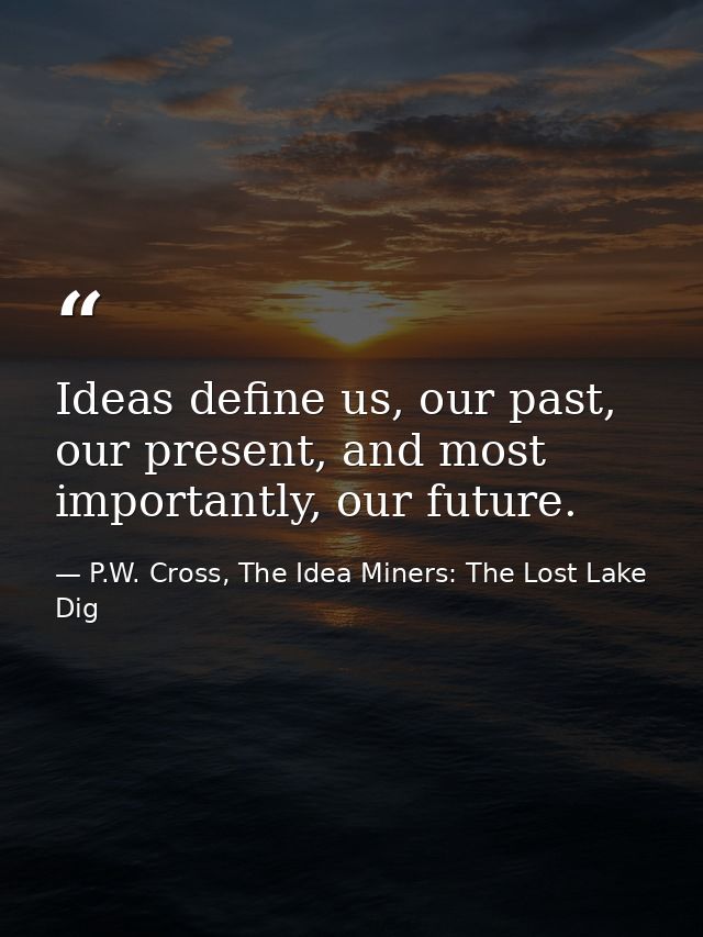 Ideas define us, our past, our present, and most importantly, our future. — P.W. Cross, The Idea Miners: The Lost Lake Dig