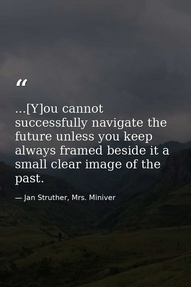 ...[Y]ou cannot successfully navigate the future unless you keep always framed beside it a small clear image of the past — Jan Struther, Mrs. Miniver
