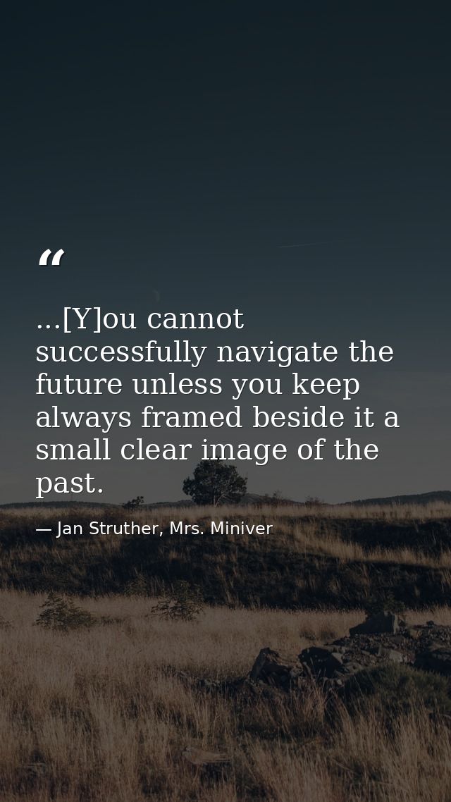 ...[Y]ou cannot successfully navigate the future unless you keep always framed beside it a small clear image of the past — Jan Struther, Mrs. Miniver