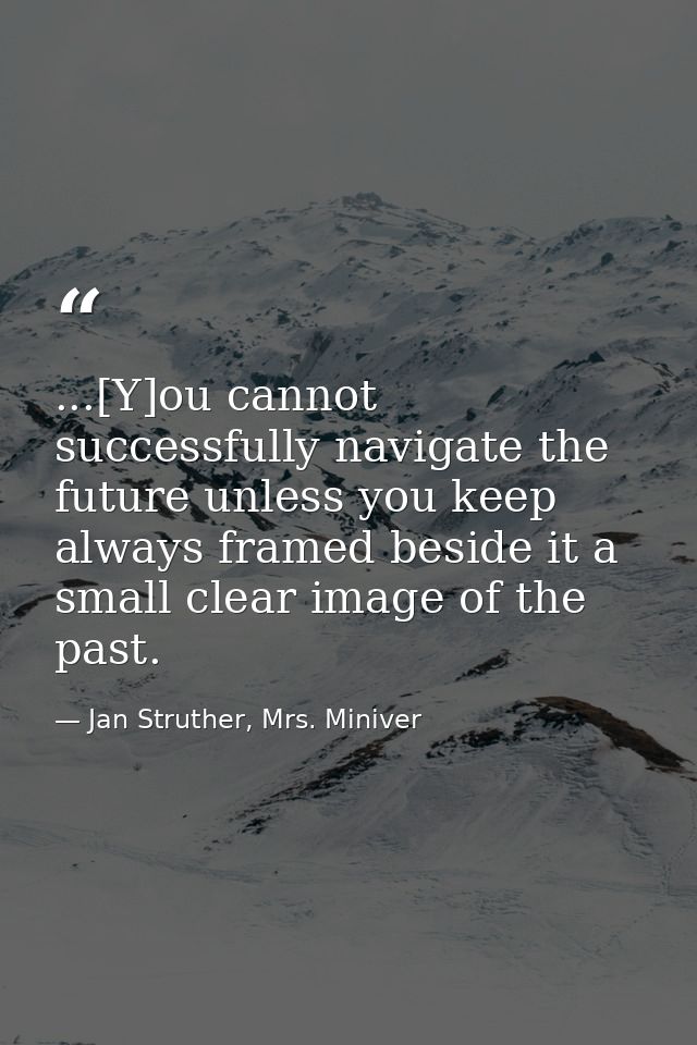 ...[Y]ou cannot successfully navigate the future unless you keep always framed beside it a small clear image of the past — Jan Struther, Mrs. Miniver
