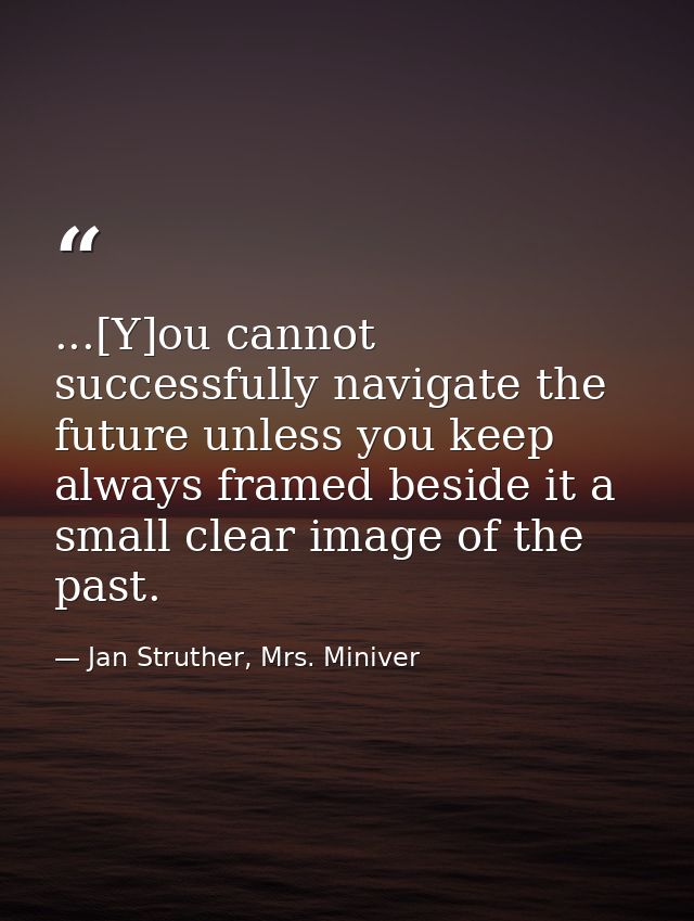 ...[Y]ou cannot successfully navigate the future unless you keep always framed beside it a small clear image of the past — Jan Struther, Mrs. Miniver