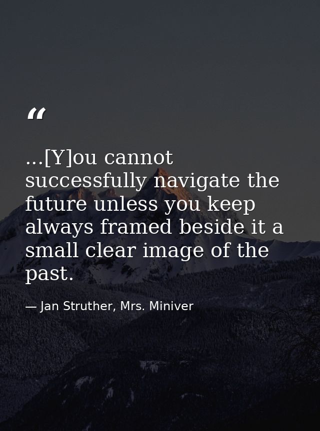 ...[Y]ou cannot successfully navigate the future unless you keep always framed beside it a small clear image of the past — Jan Struther, Mrs. Miniver