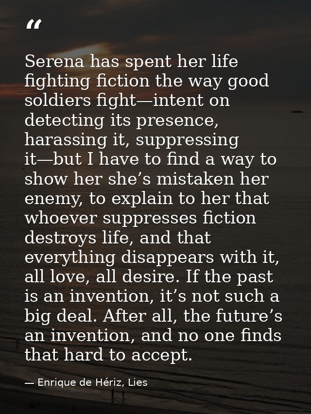 Serena has spent her life fighting fiction the way good soldiers fight—intent on detecting its presence, harassing it, s — Enrique de Hériz, Lies