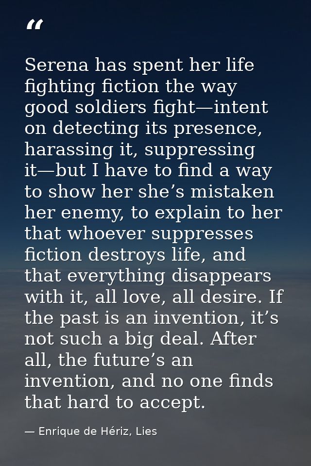 Serena has spent her life fighting fiction the way good soldiers fight—intent on detecting its presence, harassing it, s — Enrique de Hériz, Lies