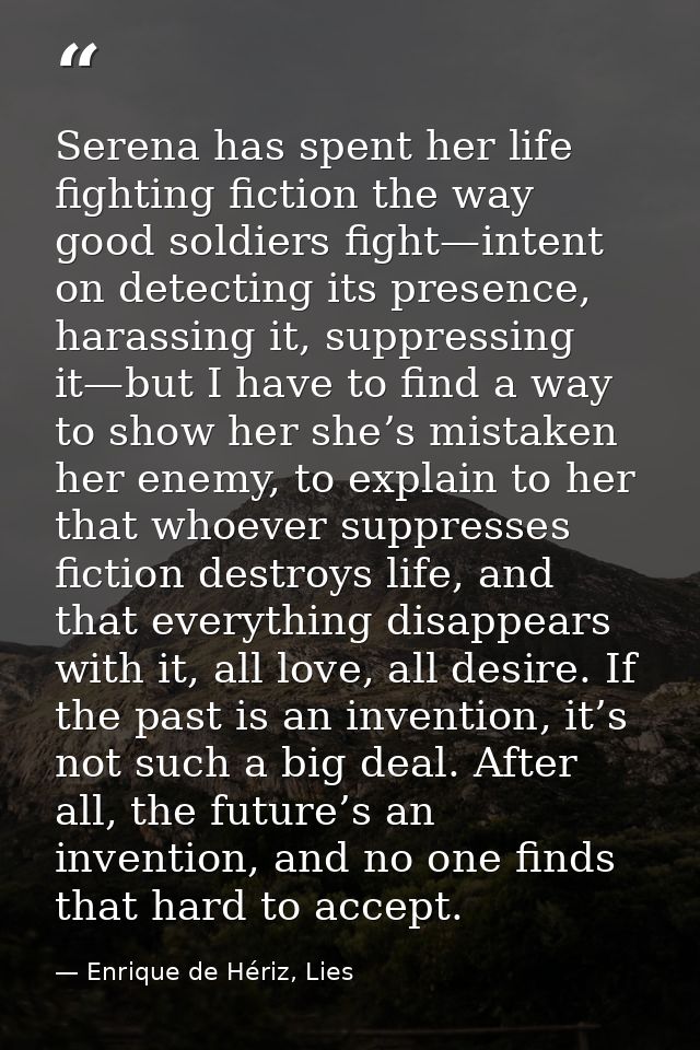 Serena has spent her life fighting fiction the way good soldiers fight—intent on detecting its presence, harassing it, s — Enrique de Hériz, Lies
