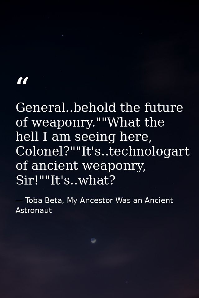 General..behold the future of weaponry.""What the hell I am seeing here, Colonel?""It's..technologart of ancient weaponr — Toba Beta, My Ancestor Was an Ancient Astronaut