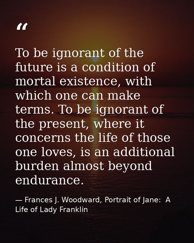 To be ignorant of the future is a condition of mortal existence, with which one can make terms. To be ignorant of the pr — Frances J. Woodward, Portrait of Jane:  A Life of Lady Franklin