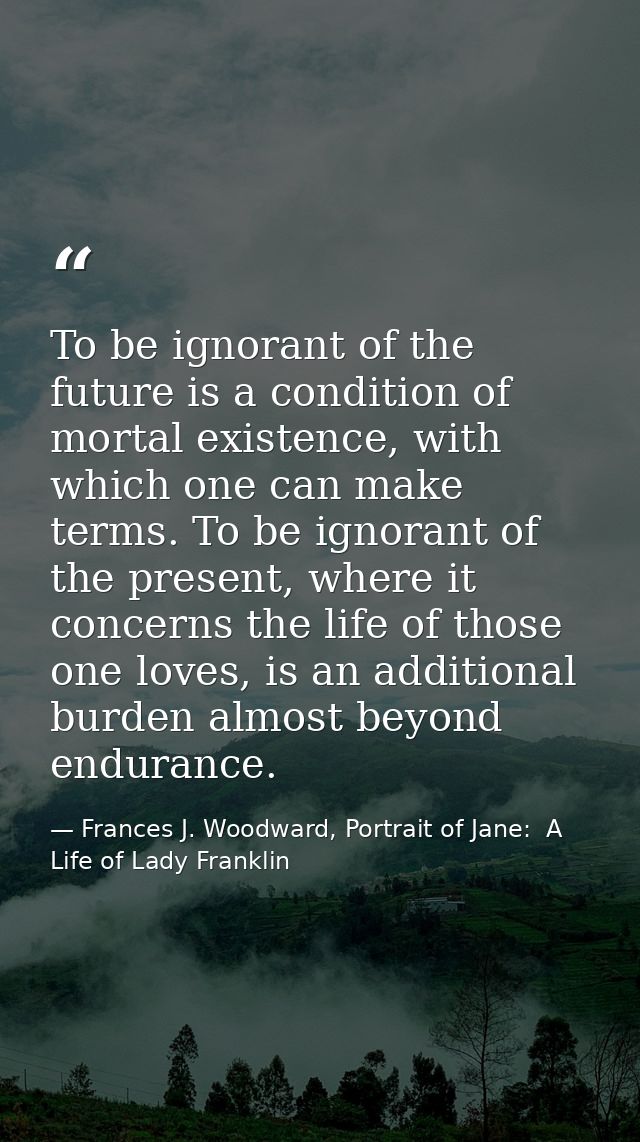 To be ignorant of the future is a condition of mortal existence, with which one can make terms. To be ignorant of the pr — Frances J. Woodward, Portrait of Jane:  A Life of Lady Franklin