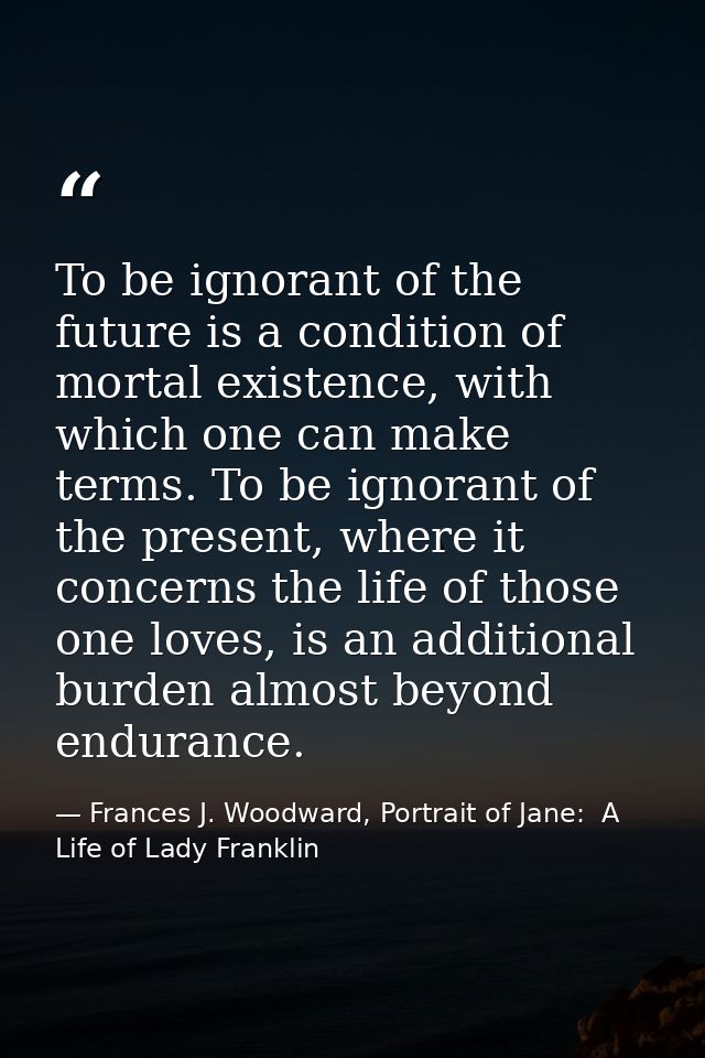 To be ignorant of the future is a condition of mortal existence, with which one can make terms. To be ignorant of the pr — Frances J. Woodward, Portrait of Jane:  A Life of Lady Franklin
