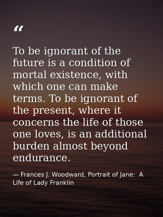 To be ignorant of the future is a condition of mortal existence, with which one can make terms. To be ignorant of the pr — Frances J. Woodward, Portrait of Jane:  A Life of Lady Franklin