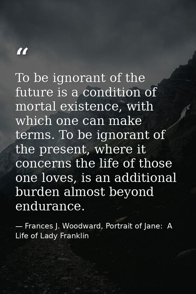To be ignorant of the future is a condition of mortal existence, with which one can make terms. To be ignorant of the pr — Frances J. Woodward, Portrait of Jane:  A Life of Lady Franklin