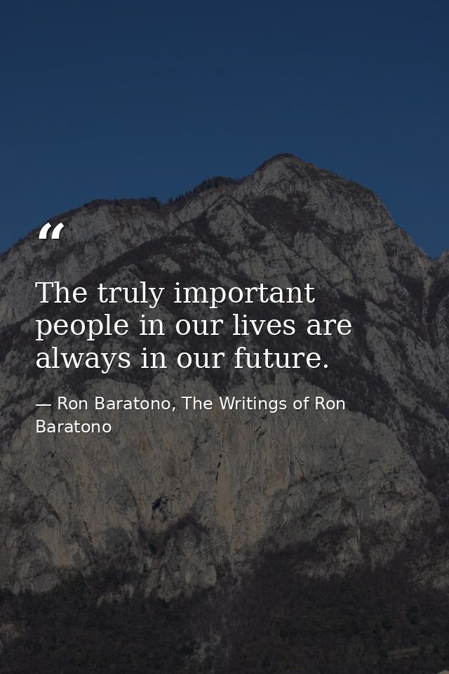 The truly important people in our lives are always in our future. — Ron Baratono, The Writings of Ron Baratono