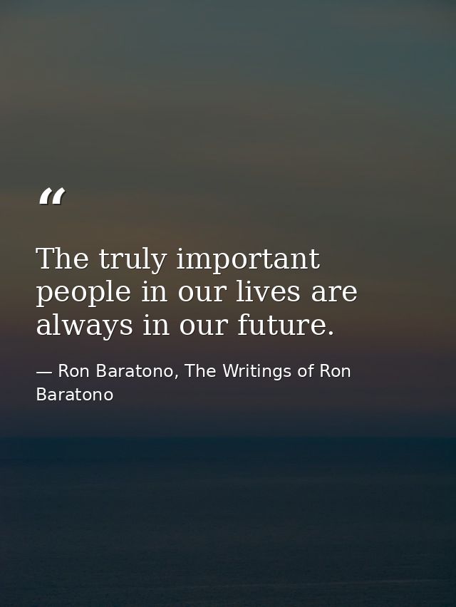 The truly important people in our lives are always in our future. — Ron Baratono, The Writings of Ron Baratono