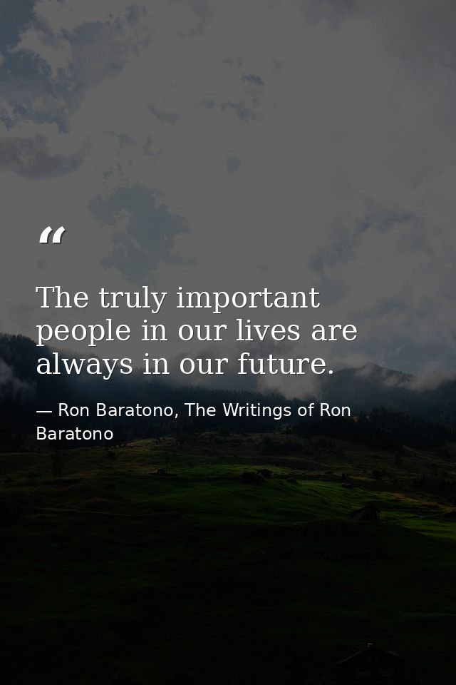 The truly important people in our lives are always in our future. — Ron Baratono, The Writings of Ron Baratono