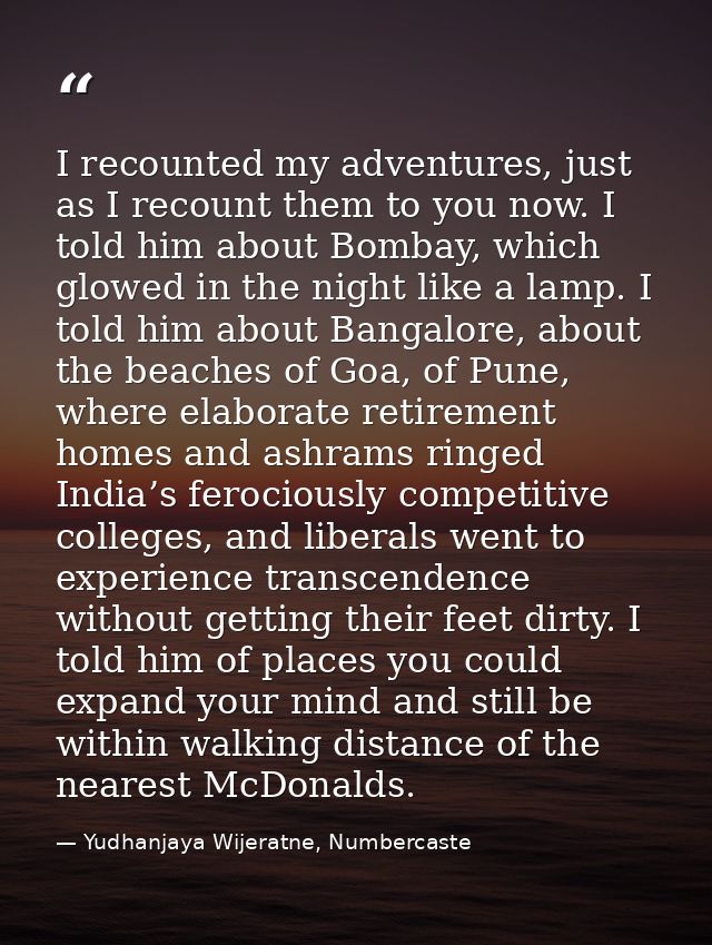 I recounted my adventures, just as I recount them to you now. I told him about Bombay, which glowed in the night like a  — Yudhanjaya Wijeratne, Numbercaste